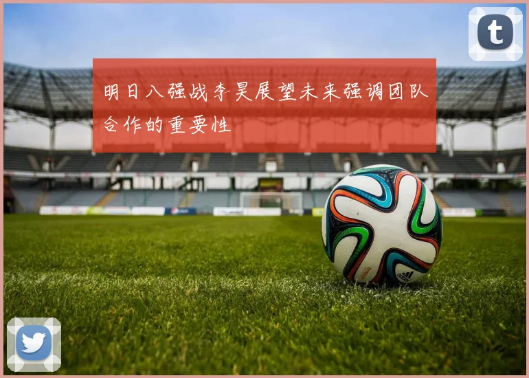 明日八强战李昊展望未来强调团队合作的重要性