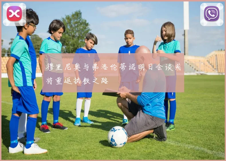 穆里尼奥与弗洛伦蒂诺明日会谈或将重返执教之路