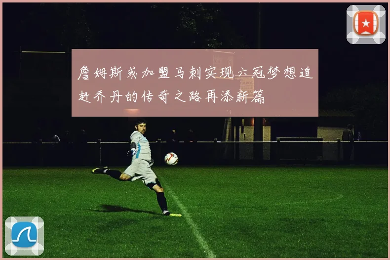 詹姆斯或加盟马刺实现六冠梦想追赶乔丹的传奇之路再添新篇