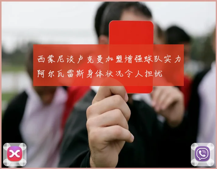 西蒙尼谈卢克曼加盟增强球队实力阿尔瓦雷斯身体状况令人担忧