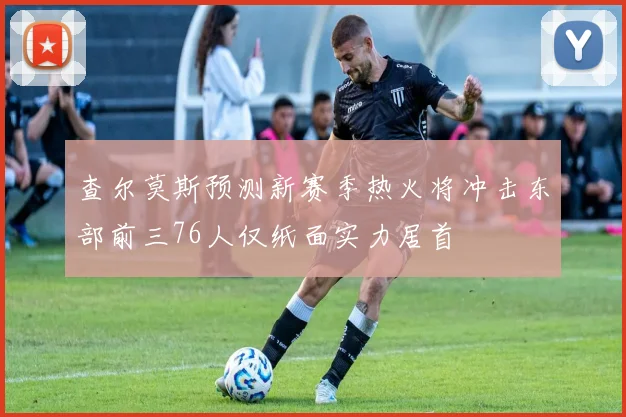 查尔莫斯预测新赛季热火将冲击东部前三76人仅纸面实力居首