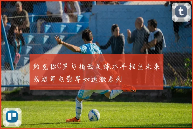 约克称C罗与梅西足球水平相当未来或进军电影界如速激系列