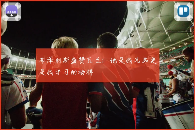 布泽利斯盛赞瓦兰：他是我兄弟更是我学习的榜样
