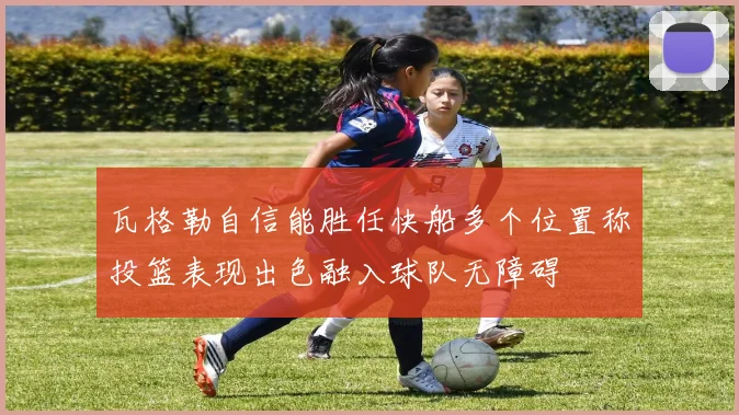 瓦格勒自信能胜任快船多个位置称投篮表现出色融入球队无障碍