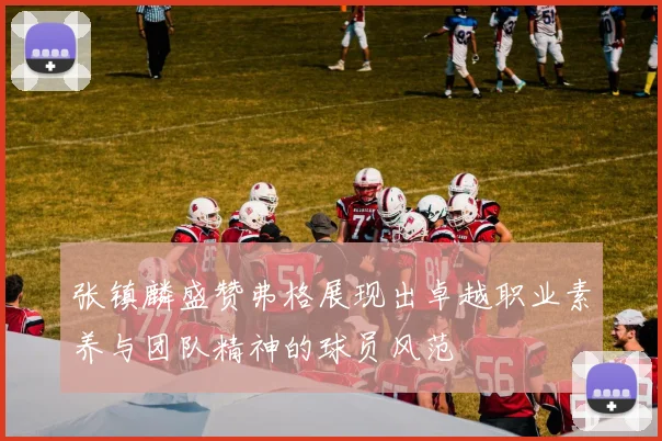 张镇麟盛赞弗格展现出卓越职业素养与团队精神的球员风范