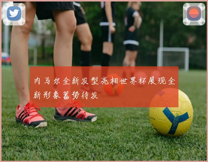 内马尔全新发型亮相世界杯展现全新形象蓄势待发