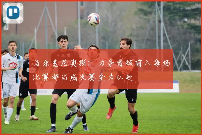 马尔基尼奥斯：力争晋级前八每场比赛都当成决赛全力以赴