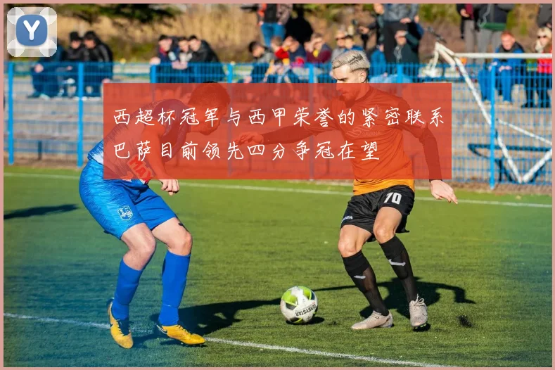 西超杯冠军与西甲荣誉的紧密联系巴萨目前领先四分争冠在望