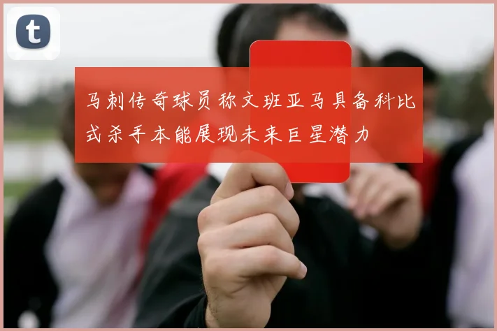马刺传奇球员称文班亚马具备科比式杀手本能展现未来巨星潜力